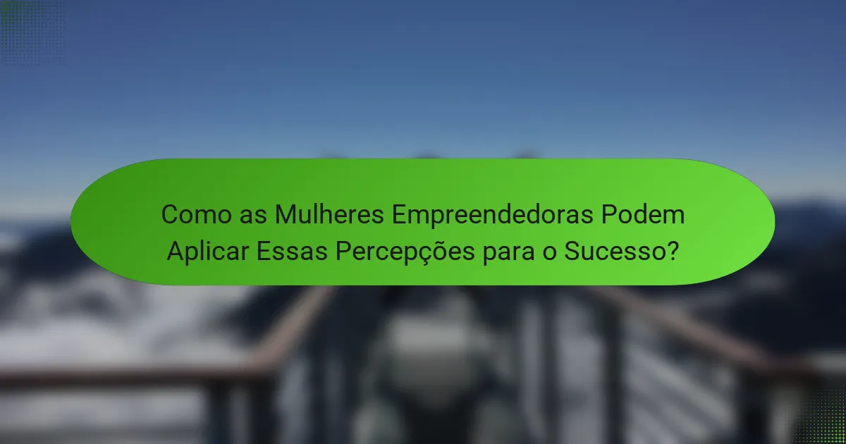 Como as Mulheres Empreendedoras Podem Aplicar Essas Percepções para o Sucesso?