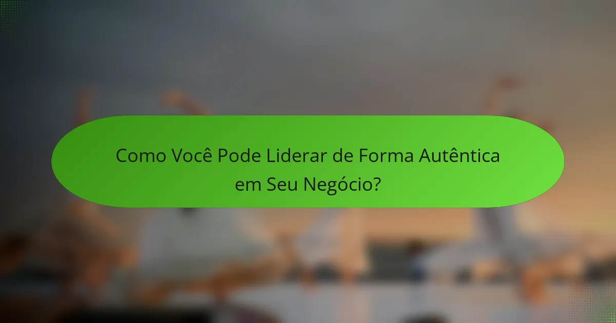 Como Você Pode Liderar de Forma Autêntica em Seu Negócio?