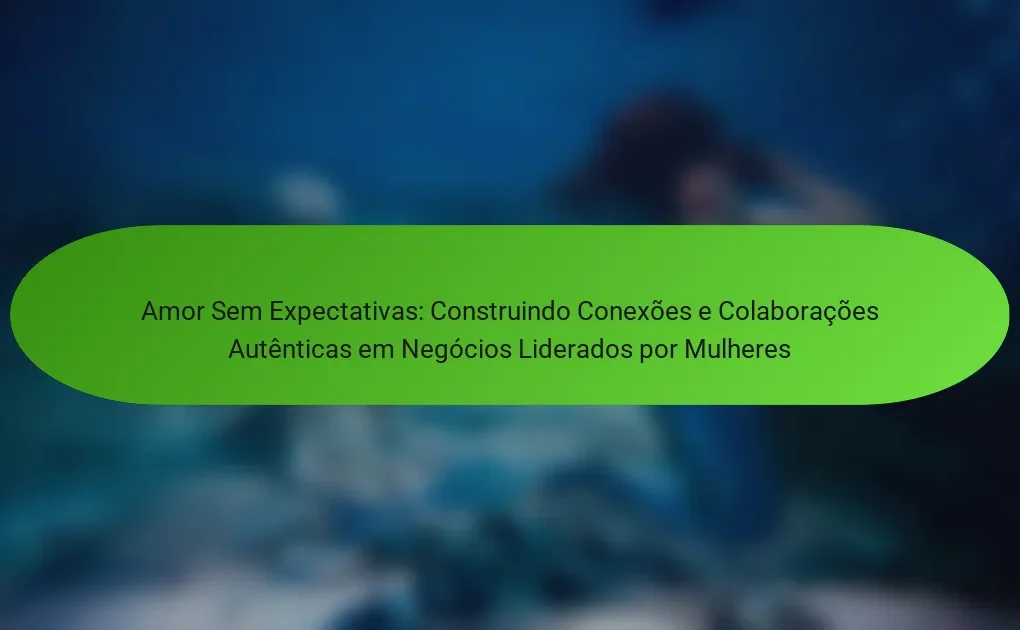 Amor Sem Expectativas: Construindo Conexões e Colaborações Autênticas em Negócios Liderados por Mulheres
