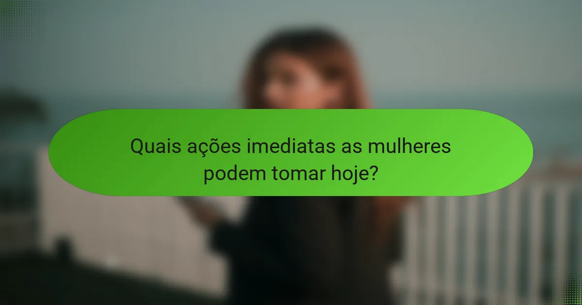 Quais ações imediatas as mulheres podem tomar hoje?