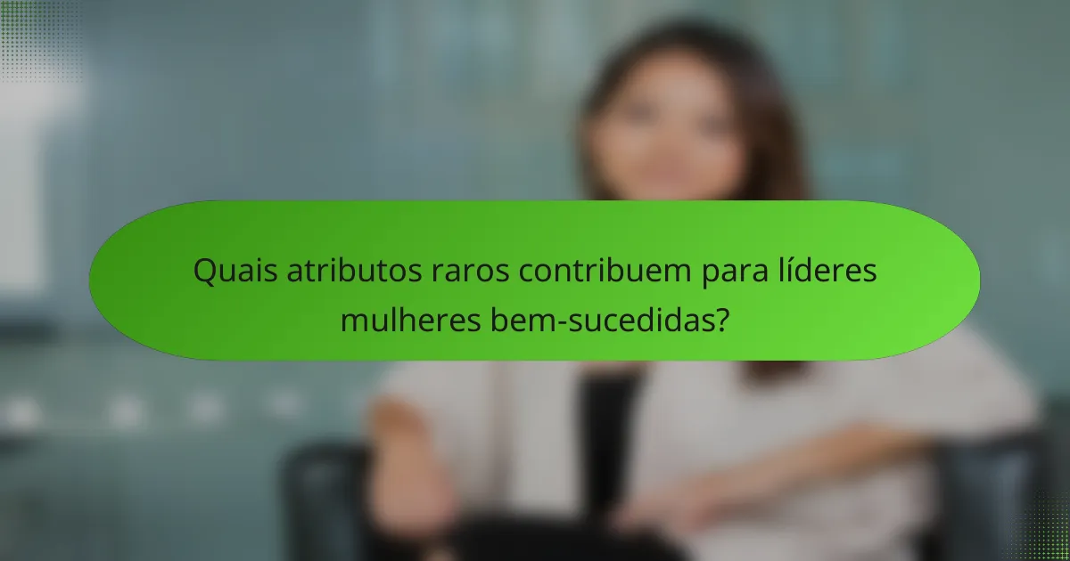 Quais atributos raros contribuem para líderes mulheres bem-sucedidas?