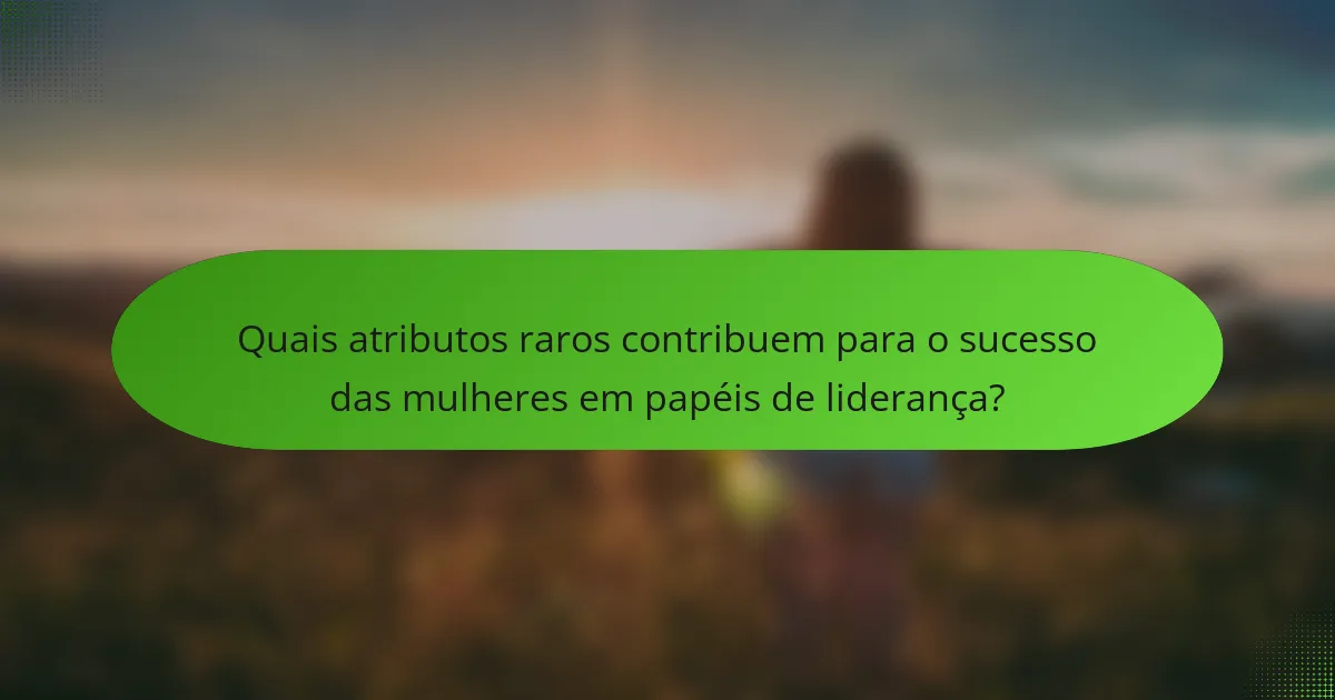 Quais atributos raros contribuem para o sucesso das mulheres em papéis de liderança?