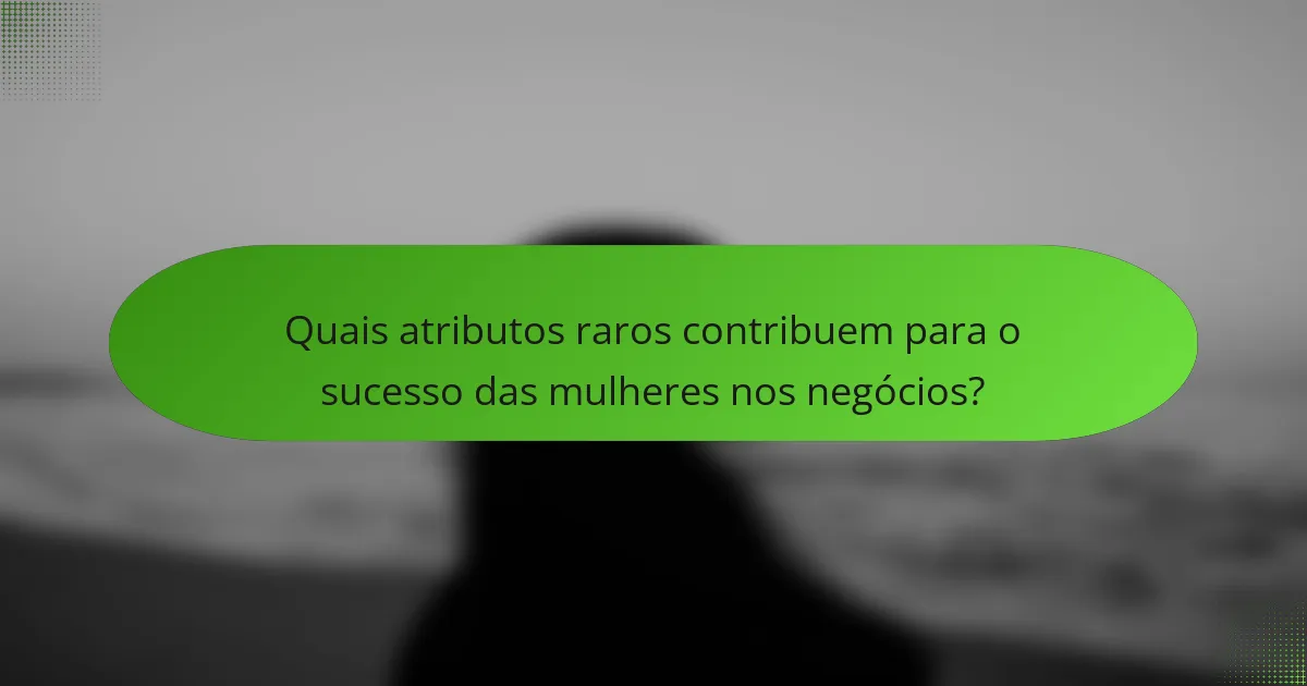 Quais atributos raros contribuem para o sucesso das mulheres nos negócios?