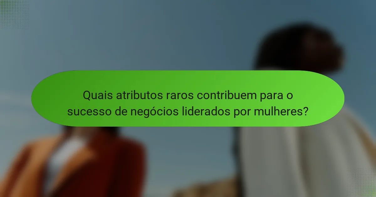 Quais atributos raros contribuem para o sucesso de negócios liderados por mulheres?