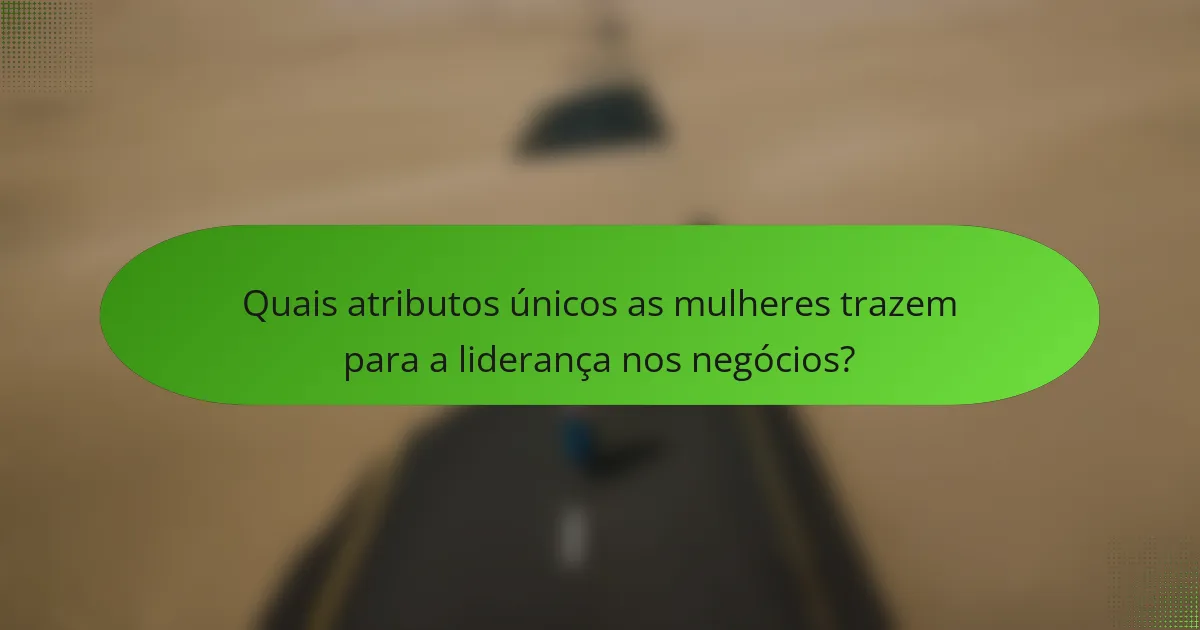 Quais atributos únicos as mulheres trazem para a liderança nos negócios?