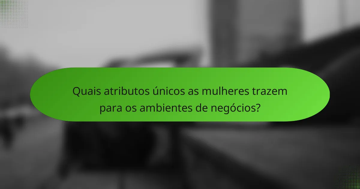 Quais atributos únicos as mulheres trazem para os ambientes de negócios?