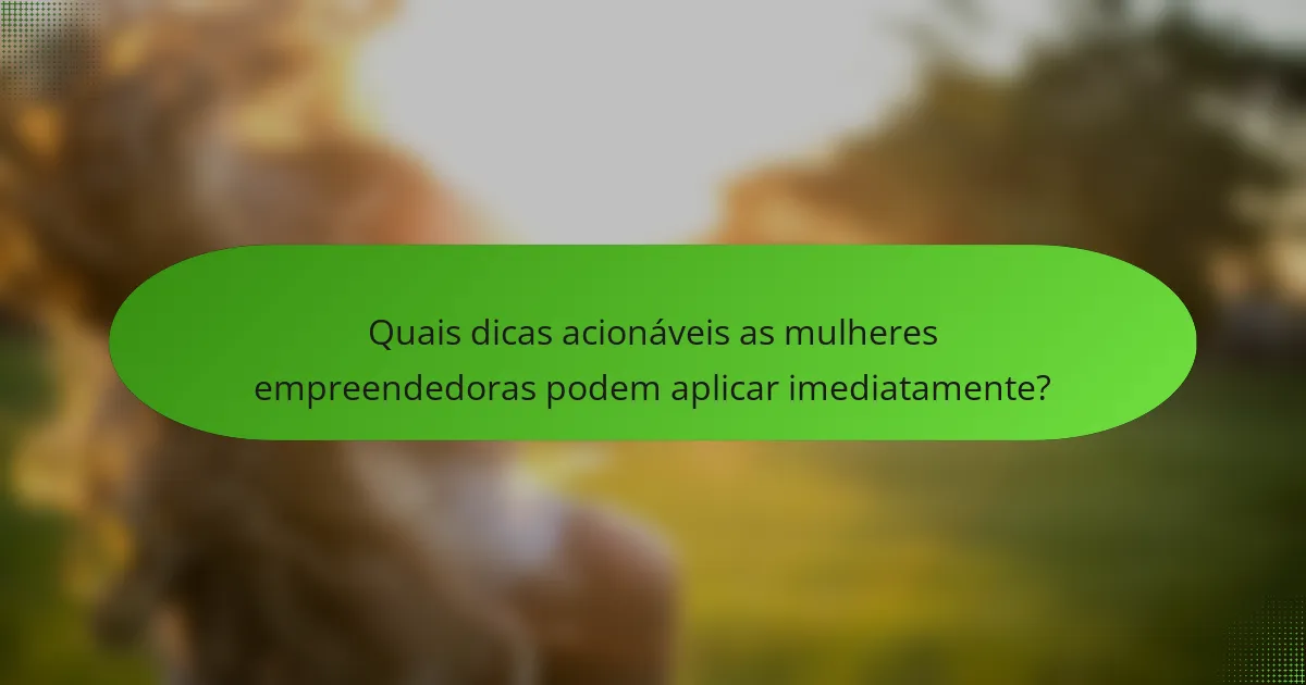 Quais dicas acionáveis as mulheres empreendedoras podem aplicar imediatamente?
