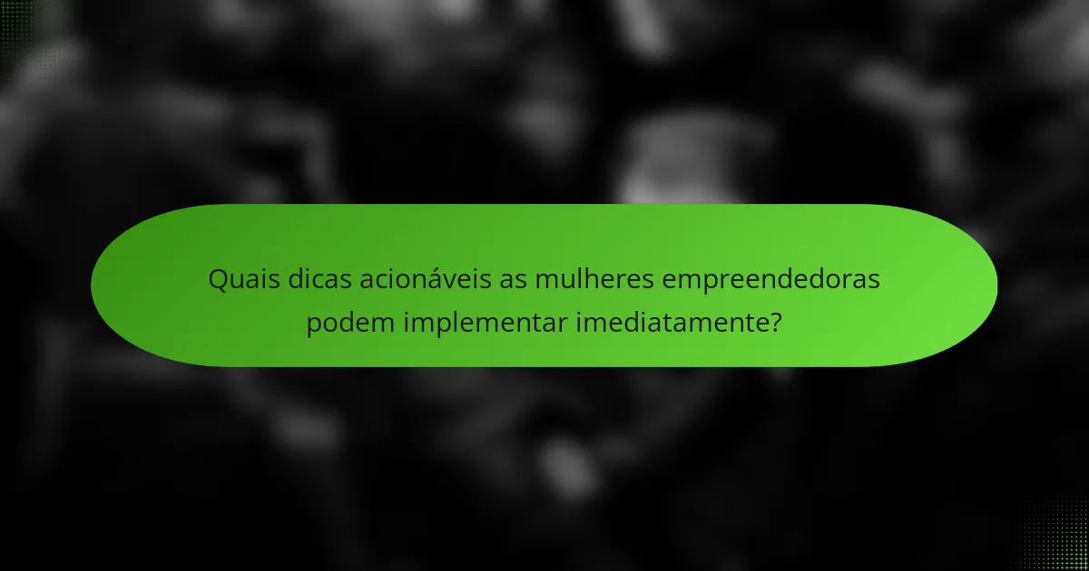 Quais dicas acionáveis as mulheres empreendedoras podem implementar imediatamente?