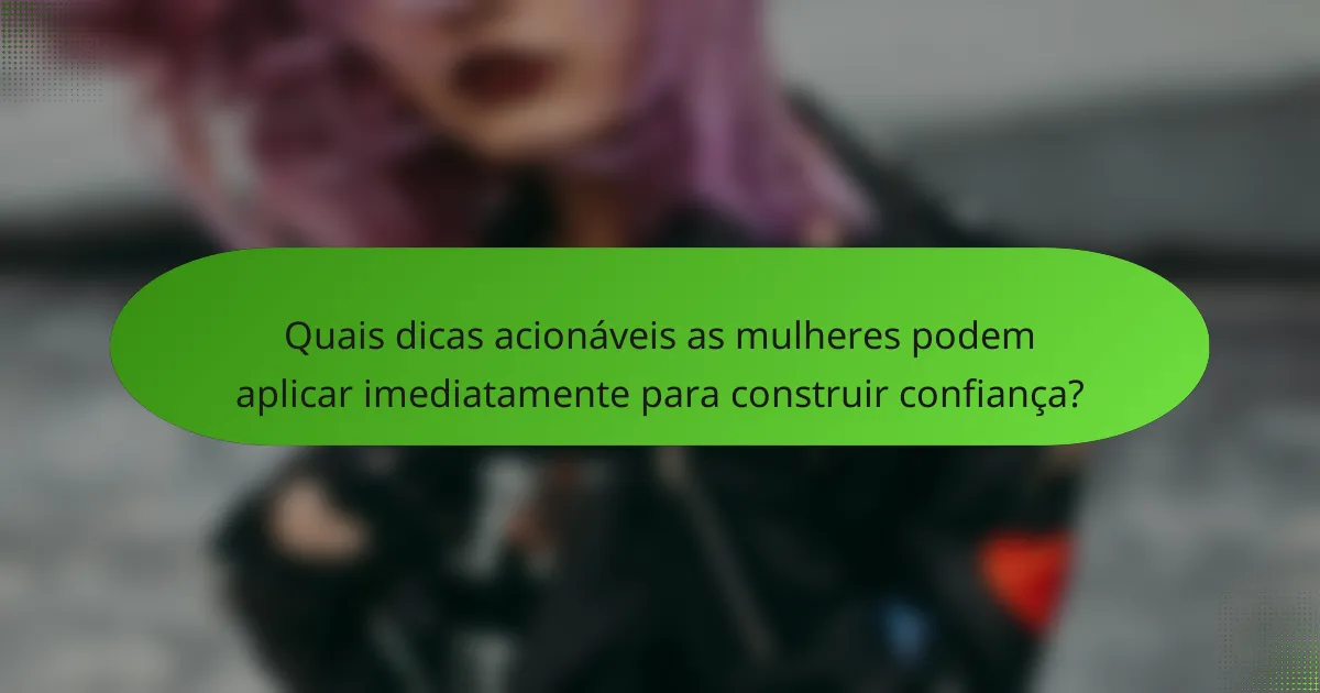 Quais dicas acionáveis as mulheres podem aplicar imediatamente para construir confiança?