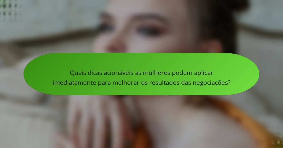 Quais dicas acionáveis as mulheres podem aplicar imediatamente para melhorar os resultados das negociações?