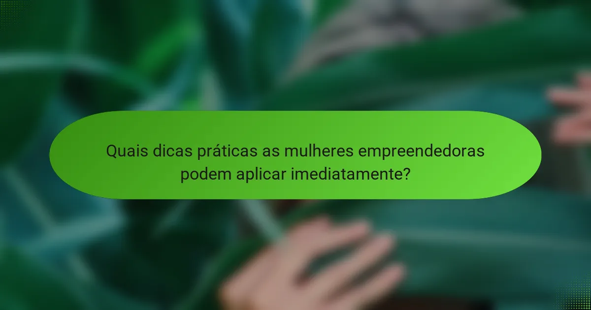 Quais dicas práticas as mulheres empreendedoras podem aplicar imediatamente?