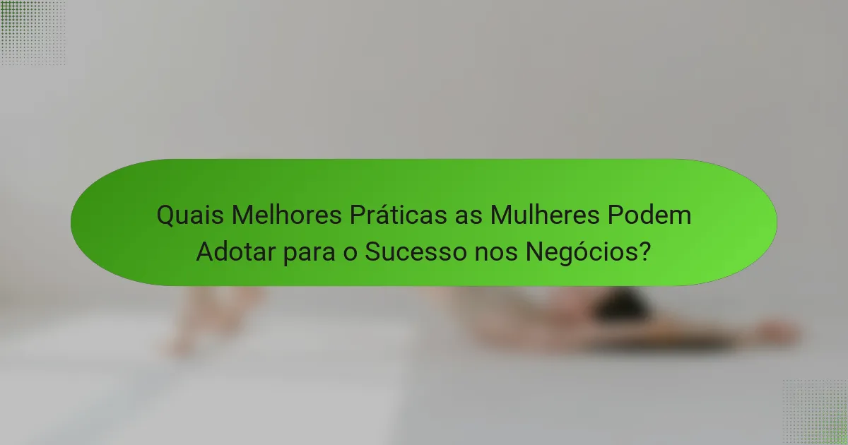 Quais Melhores Práticas as Mulheres Podem Adotar para o Sucesso nos Negócios?
