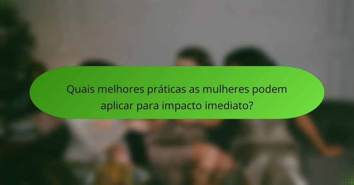Quais melhores práticas as mulheres podem aplicar para impacto imediato?