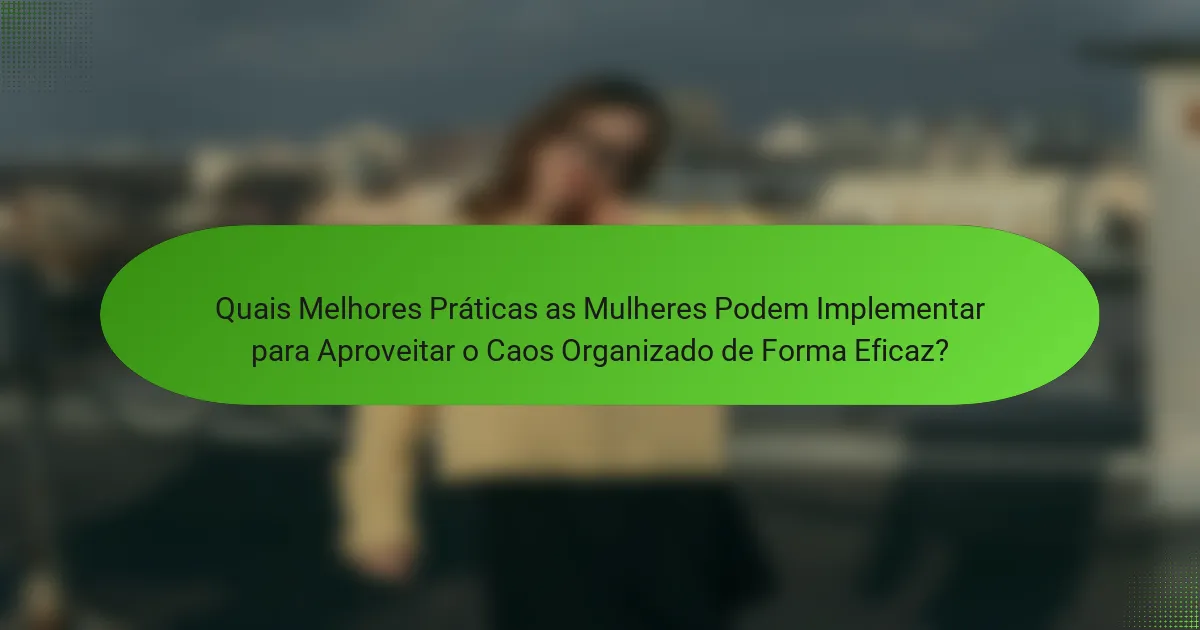 Quais Melhores Práticas as Mulheres Podem Implementar para Aproveitar o Caos Organizado de Forma Eficaz?