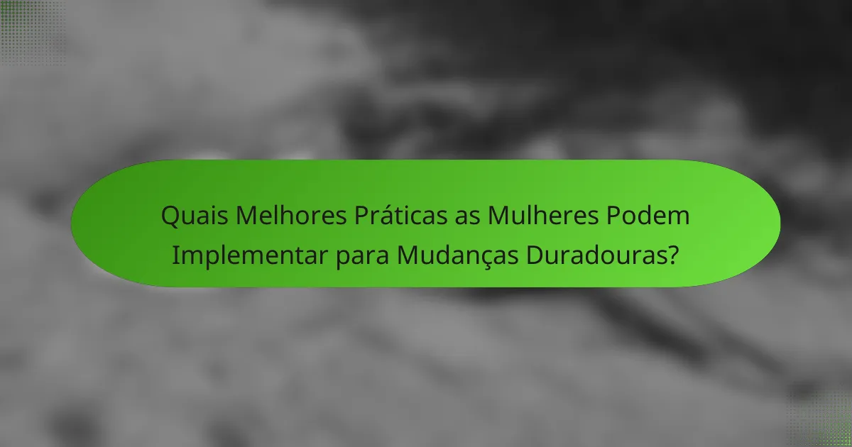 Quais Melhores Práticas as Mulheres Podem Implementar para Mudanças Duradouras?