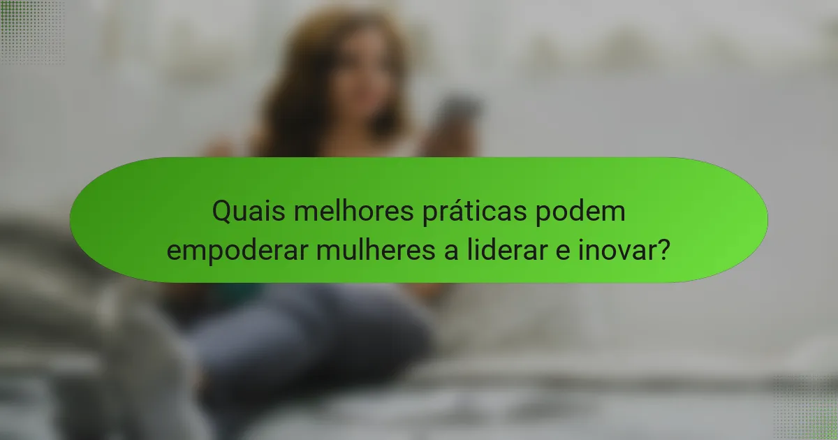 Quais melhores práticas podem empoderar mulheres a liderar e inovar?