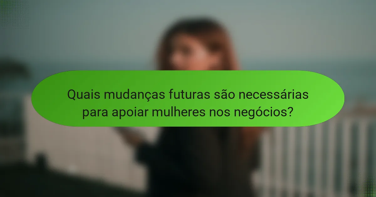 Quais mudanças futuras são necessárias para apoiar mulheres nos negócios?