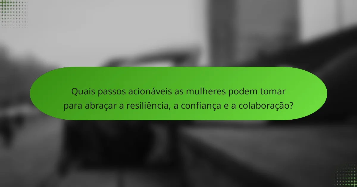 Quais passos acionáveis as mulheres podem tomar para abraçar a resiliência, a confiança e a colaboração?