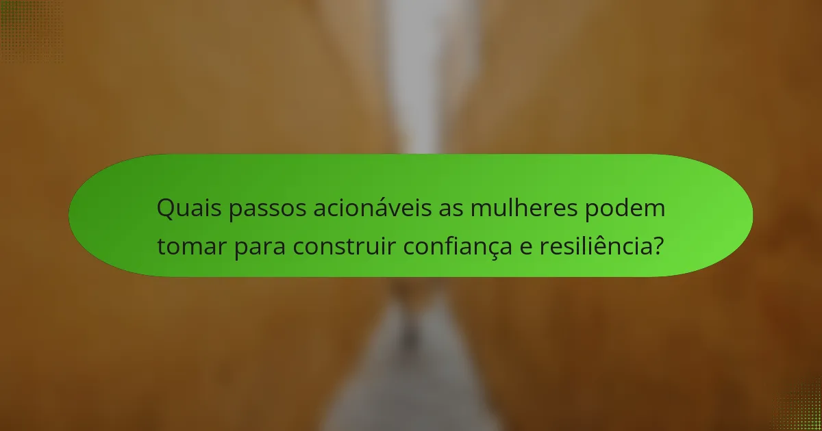Quais passos acionáveis as mulheres podem tomar para construir confiança e resiliência?