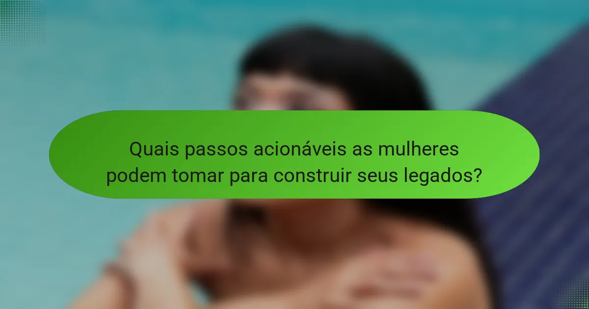 Quais passos acionáveis as mulheres podem tomar para construir seus legados?