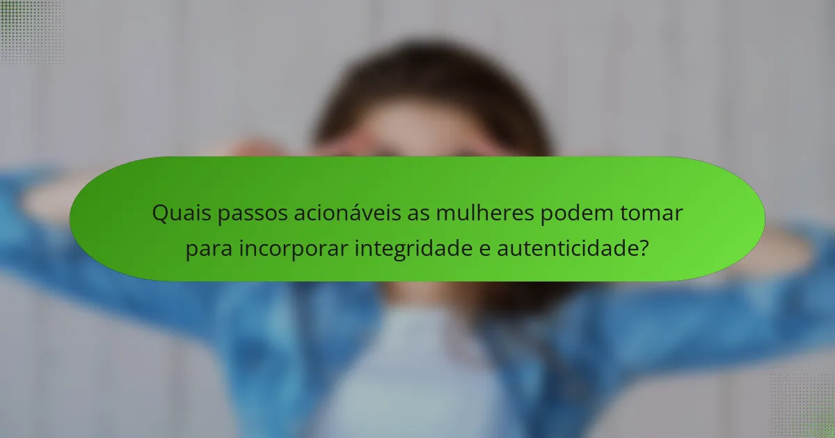 Quais passos acionáveis as mulheres podem tomar para incorporar integridade e autenticidade?