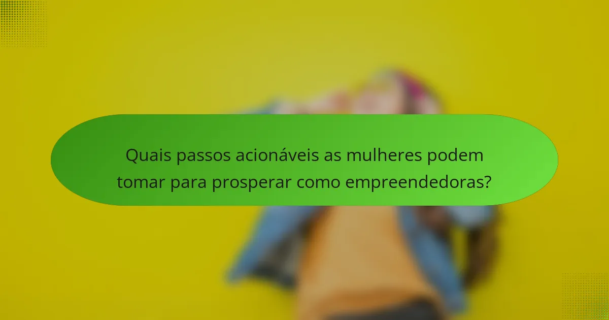 Quais passos acionáveis as mulheres podem tomar para prosperar como empreendedoras?