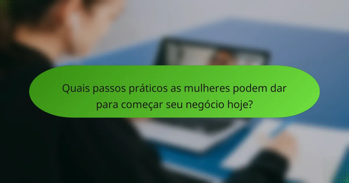 Quais passos práticos as mulheres podem dar para começar seu negócio hoje?