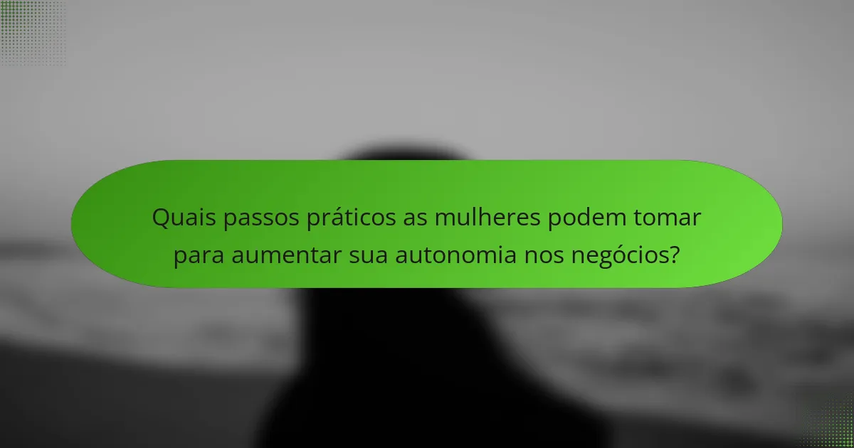 Quais passos práticos as mulheres podem tomar para aumentar sua autonomia nos negócios?