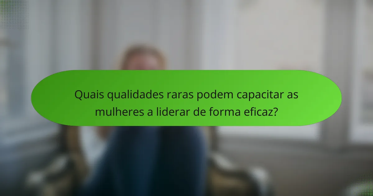 Quais qualidades raras podem capacitar as mulheres a liderar de forma eficaz?