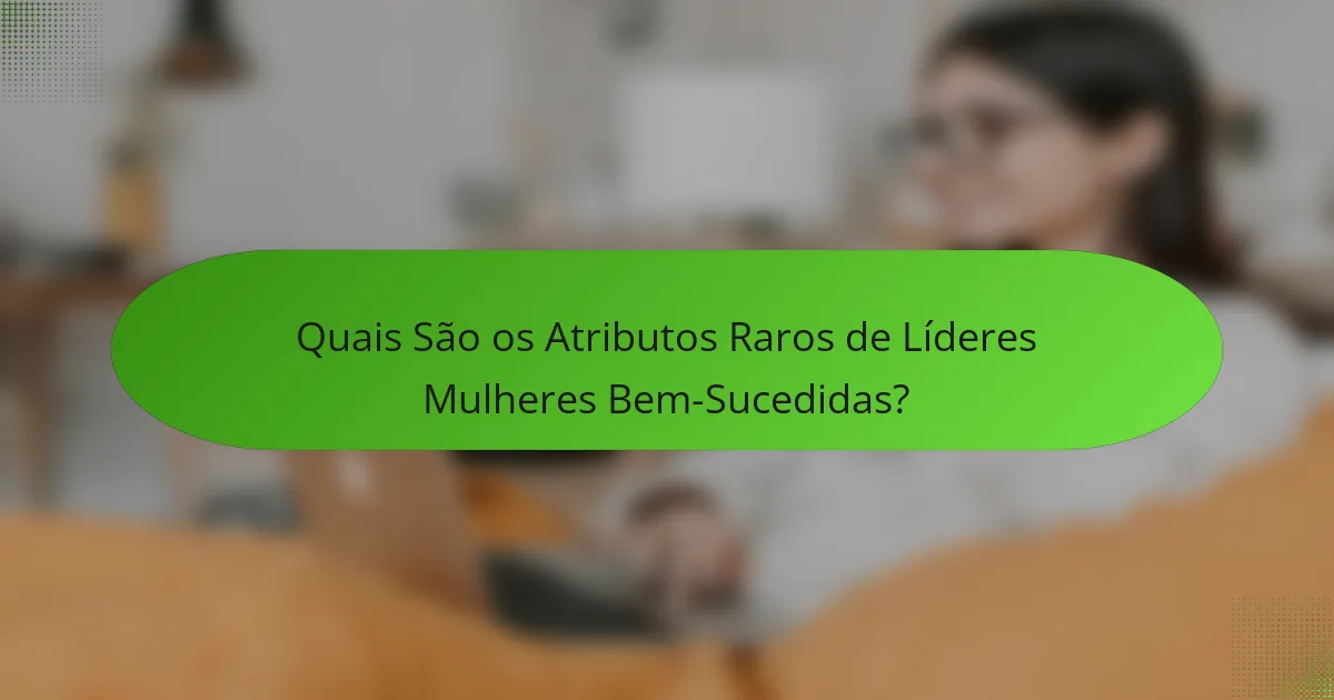 Quais São os Atributos Raros de Líderes Mulheres Bem-Sucedidas?