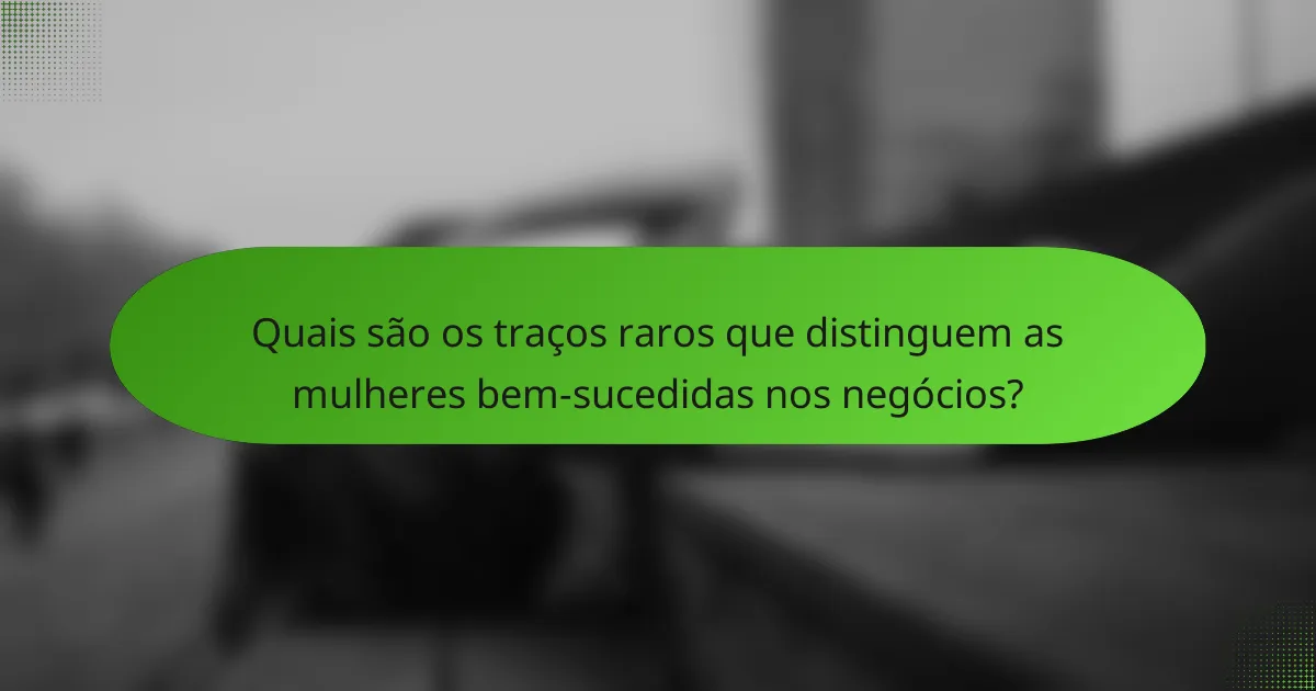Quais são os traços raros que distinguem as mulheres bem-sucedidas nos negócios?