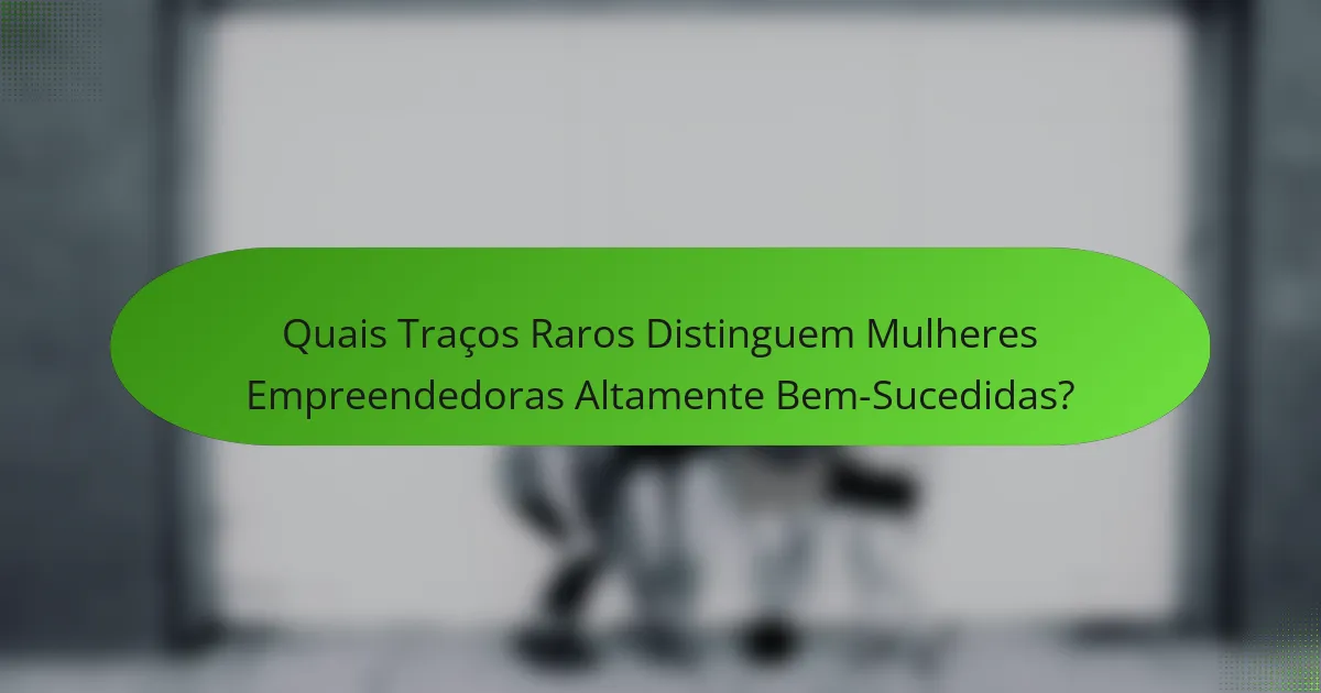 Quais Traços Raros Distinguem Mulheres Empreendedoras Altamente Bem-Sucedidas?